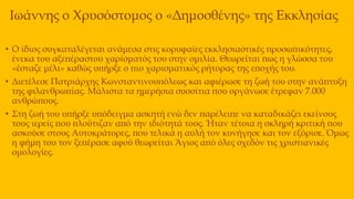 Ιωάννης ο Χρυσόστομος ο «Δημοσθένης» της Εκκλησίας
• Ο ίδιος συγκαταλέγεται ανάμεσα στις κορυφαίες εκκλησιαστικές προσωπικότητες,
ένεκα του αξεπέραστου χαρίσματός του στην ομιλία. Θεωρείται πως η γλώσσα του
«έσταζε μέλι» καθώς υπήρξε ο πιο χαρισματικός ρήτορας της εποχής του.
• Διετέλεσε Πατριάρχης Κωνσταντινουπόλεως και αφιέρωσε τη ζωή του στην ανάπτυξη
της φιλανθρωπίας. Μάλιστα τα ημερήσια συσσίτια που οργάνωσε έτρεφαν 7.000
ανθρώπους.
• Στη ζωή του υπήρξε υπόδειγμα ασκητή ενώ δεν παρέλειπε να καταδικάζει εκείνους
τους ιερείς που πλούτιζαν από την ιδιότητά τους. Ήταν τέτοια η σκληρή κριτική που
ασκούσε στους Αυτοκράτορες, που τελικά η αυλή τον κυνήγησε και τον εξόρισε. Όμως
η φήμη του τον ξεπέρασε αφού θεωρείται Άγιος από όλες σχεδόν τις χριστιανικές
ομολογίες.
 