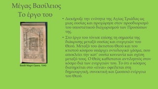 Μέγας Βασίλειος
Το έργο του
• Διεκήρυξε την ενότητα της Αγίας Τριάδας ως
μιας ουσίας και προχώρησε στον προσδιορισμό
του υποστατικού διαχωρισμού των Προσώπων
της.
• Στο έργο του τόνισε επίσης τη σημασία της
διάκρισης μεταξύ ουσίας και ενεργειών του
Θεού. Μεταξύ του άκτιστου Θεού και του
κτιστού κόσμου υπάρχει οντολογικό χάσμα, που
αποκλείει την κατ’ ουσία κοινωνία και σχέση
μεταξύ τους. Ο Θεός καθίσταται αντιληπτός στον
κόσμο διά των ενεργειών του. Το ότι ο κόσμος
διατηρείται στο «είναι» οφείλεται στη
δημιουργική, συνεκτική και ζωοποιό ενέργεια
του Θεού.
Basilii Magni Opera, 1540
 