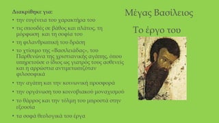 Μέγας Βασίλειος
Διακρίθηκε για:
• την ευγένεια του χαρακτήρα του
• τις σπουδές σε βάθος και πλάτος, τη
μόρφωση και τη σοφία του
• τη φιλανθρωπική του δράση
• το χτίσιμο της «Βασιλειάδας», του
Παρθενώνα της χριστιανικής αγάπης, όπου
υπηρετούσε ο ίδιος ως γιατρός τους ασθενείς
και η αρρώστια αντιμετωπιζόταν
φιλοσοφικά
• την αγάπη και την κοινωνική προσφορά
• την οργάνωση του κοινοβιακού μοναχισμού
• το θάρρος και την τόλμη του μπροστά στην
εξουσία
• τα σοφά θεολογικά του έργα
Το έργο του
 