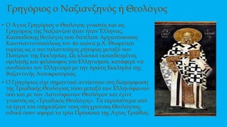 Γρηγόριος ο Ναζιανζηνός ή Θεολόγος
• Ο Άγιος Γρηγόριος ο Θεολόγος γνωστός και ως
Γρηγόριος της Ναζιανζού ήταν ήταν Έλληνας,
Καππαδόκης θεολόγος που διετέλεσε Αρχιεπίσκοπος
Κωνσταντινουπόλεως τον 4ο αιώνα μ.Χ. Θεωρείται
ευρέως ως ο πιο ταλαντούχος ρήτορας μεταξύ των
Πατέρων της Εκκλησίας. Ως κλασικά εκπαιδευμένος
ομιλητής και φιλόσοφος του Ελληνισμού, κατάφερε να
συνδυάσει τον Ελληνισμό με την πρώτη Εκκλησία της
Βυζαντινής Αυτοκρατορίας.
• Ο Γρηγόριος είχε σημαντικό αντίκτυπο στη διαμόρφωση
της Τριαδικής Θεολογίας τόσο μεταξύ των Ελληνόφωνων
όσο και με των Λατινόφωνων Θεολόγων και έγινε
γνωστός ως «Τριαδικός Θεολόγος». Τα περισσότερα από
τα έργα του επηρεάζουν τους σύγχρονους Θεολόγους,
ειδικά όσον αφορά τα τρία Πρόσωπα της Αγίας Τριάδας.
 
