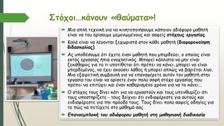 Στόχοι…κάνουν «θαύματα»!
 Μια απλή τεχνική για να κινητοποιήσουμε κάποιον αδιάφορο μαθητή
είναι να του ορίσουμε μεμονωμένους και σαφείς στόχους εργασίας.
 Καλό είναι να λέγονται ξεχωριστά στον κάθε μαθητή (διαφοροποίηση
διδασκαλίας)
 Ας υποθέσουμε ότι έχετε έναν μαθητή που μπερδεύει, ο οποίος είναι
εκτός εργασίας ήπια ενοχλητικός. Μπορεί κάλλιστα να μην είναι
ξεκάθαρος για το τι υποτίθεται ότι πρέπει να κάνει, μπορεί να είναι
μπερδεμένος, να έχει ακούσει λάθος ή μπορεί απλώς να βαριέται λίγο.
Μια εξαιρετική συμβουλή για να επαναφέρετε αυτόν τον μαθητή στην
εργασία του είναι να ορίσετε έναν πολύ σαφή στόχο εργασίας που
πρέπει να επιτύχει και έναν καθορισμένο χρόνο για να το κάνει...
 Ο στόχος τους δίνει κάτι για να εργαστούν και τους υπενθυμίζει ότι
τους υποστηρίζετε - τους δείχνει ότι ενδιαφέρεστε για αυτούς και
ενδιαφέρεστε για την πρόοδό τους. Τους δίνει πολύ σαφείς οδηγίες για
το πώς να πετύχετε στο μάθημά σας.
 Επαναεμπλοκή του αδιάφορου μαθητή στη μαθησιακή διαδικασία
 