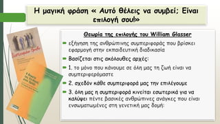 Η μαγική φράση « Αυτό θέλεις να συμβεί; Είναι
επιλογή σου!»
Θεωρία της επιλογής του William Glasser
 εξήγηση της ανθρώπινης συμπεριφοράς που βρίσκει
εφαρμογή στην εκπαιδευτική διαδικασία
 Βασίζεται στις ακόλουθες αρχές:
 1. το μόνο που κάνουμε σε όλη μας τη ζωή είναι να
συμπεριφερόμαστε
 2. σχεδόν κάθε συμπεριφορά μας την επιλέγουμε
 3. όλη μας η συμπεριφορά κινείται εσωτερικά για να
καλύψει πέντε βασικές ανθρώπινες ανάγκες που είναι
ενσωματωμένες στη γενετική μας δομή:
 