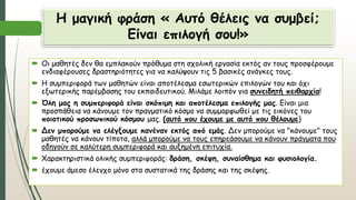 Η μαγική φράση « Αυτό θέλεις να συμβεί;
Είναι επιλογή σου!»
 Οι μαθητές δεν θα εμπλακούν πρόθυμα στη σχολική εργασία εκτός αν τους προσφέρουμε
ενδιαφέρουσες δραστηριότητες για να καλύψουν τις 5 βασικές ανάγκες τους.
 Η συμπεριφορά των μαθητών είναι αποτέλεσμα εσωτερικών επιλογών του και όχι
εξωτερικής παρέμβασης του εκπαιδευτικού. Μιλάμε λοιπόν για συνειδητή πειθαρχία!
 Όλη μας η συμπεριφορά είναι σκόπιμη και αποτέλεσμα επιλογής μας. Είναι μια
προσπάθεια να κάνουμε τον πραγματικό κόσμο να συμμορφωθεί με τις εικόνες του
ποιοτικού προσωπικού κόσμου μας. (αυτό που έχουμε με αυτό που θέλουμε)
 Δεν μπορούμε να ελέγξουμε κανέναν εκτός από εμάς. Δεν μπορούμε να "κάνουμε" τους
μαθητές να κάνουν τίποτα, αλλά μπορούμε να τους επηρεάσουμε να κάνουν πράγματα που
οδηγούν σε καλύτερη συμπεριφορά και αυξημένη επιτυχία.
 Χαρακτηριστικά ολικής συμπεριφοράς: δράση, σκέψη, συναίσθημα και φυσιολογία.
 έχουμε άμεσο έλεγχο μόνο στα συστατικά της δράσης και της σκέψης.
 