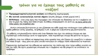 τρόποι για να έχουμε τους μαθητές σε
«τάξη»!
 Προγραμματισμένη/επιλεκτική αγνόηση ανεπιθύμητης συμπεριφοράς
 Μη λεκτική επικοινωνία/μη λεκτικά σήματα (σιωπή, βλέμμα, κίνηση χεριού κλπ.)
 Withitness : είναι ένας όρος που περιγράφει την επίγνωση του δασκάλου για το τι συμβαίνει σε
όλα τα μέρη της τάξης ανά πάσα στιγμή. Συνήθως αναφερόμαστε σε αυτό ως να έχεις μάτια στο
πίσω μέρος του κεφαλιού σου.
Αυτή η επίγνωση βελτιώνεται με την εξάσκηση και κάθε φορά που «πιάνουμε» έναν μαθητή ή μια
ομάδα μαθητών εκτός εργασίας, να ψιθυρίζει κ.λπ. η φήμη και η αξιοπιστία μας βελτιώνονται.
Οι μαθητές εντυπωσιάζονται πάντα από έναν δάσκαλο που έχει τον απόλυτο έλεγχο και όσο
περισσότερο επιδεικνύουμε αυτή τη «μαρτυρία», τόσο περισσότερο έλεγχο θα φαίνεται να έχετε.
Οι μαθητές είναι πιο πιθανό να παραμείνουν στην εργασία τους εάν ξέρουν ότι γνωρίζετε τι κάνουν
ανά πάσα στιγμή - ίσως μόνο και μόνο επειδή πιστεύουν ότι υπάρχει καλή πιθανότητα να πιαστούν.
Σαρώνοντας συστηματικά την αίθουσα και κρατώντας την πλάτη σας στον τοίχο καθώς κινείστε σε
όλη την τάξη, θα έχετε μεγαλύτερη επίγνωση του τι συμβαίνει και θα μπορείτε να εντοπίσετε το
πρόβλημα
 