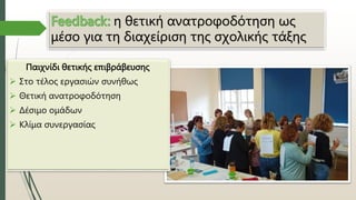 η θετική ανατροφοδότηση ως
μέσο για τη διαχείριση της σχολικής τάξης
Παιχνίδι θετικής επιβράβευσης
 Στο τέλος εργασιών συνήθως
 Θετική ανατροφοδότηση
 Δέσιμο ομάδων
 Κλίμα συνεργασίας
 