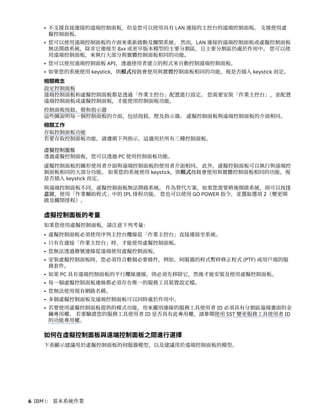 • 不支援直接連接的遠端控制面板，但是您可以使用具有 LAN 連接的主控台的遠端控制面板。 支援使用虛
擬控制面板。
• 您可以使用遠端控制面板的介面來重新啟動及關閉系統。 然而，LAN 連接的遠端控制面板或虛擬控制面板
無法開啟系統，除非它連接至 8xx 或更早版本模型的主要分割區，且主要分割區仍處於作用中。 您可以使
用遠端控制面板，來執行大部分與實體控制面板相同的功能。
• 您可以使用遠端控制面板 API，透過使用者建立的程式來自動控制遠端控制面板。
• 如果您的系統使用 keystick，則模式按鈕會使用與實體控制面板相同的功能，視是否插入 keystick 而定。
相關概念
設定控制面板
遠端控制面板和虛擬控制面板都是透過「作業主控台」配置進行設定。 您需要安裝「作業主控台」，並配置
遠端控制面板或虛擬控制面板，才能使用控制面板功能。
控制面板按鈕、燈和指示器
這些圖說明每一個控制面板的介面，包括按鈕、燈及指示器。 虛擬控制面板與遠端控制面板的介面相同。
相關工作
存取控制面板功能
若要存取控制面板功能，請遵循下列指示，這適用於所有三種控制面板。
虛擬控制面板
透過虛擬控制面板，您可以透過 PC 使用控制面板功能。
虛擬控制面板的圖形使用者介面與遠端控制面板的使用者介面相同。 此外，虛擬控制面板可以執行與遠端控
制面板相同的大部分功能。 如果您的系統使用 keystick，則模式按鈕會使用與實體控制面板相同的功能，視
是否插入 keystick 而定。
與遠端控制面板不同，虛擬控制面板無法開啟系統。 作為替代方案，如果您需要稍後開啟系統，則可以按注
意鍵，使用「作業輔助程式」中的 IPL 排程功能。 您也可以使用 GO POWER 指令，並選取選項 2（變更開
啟及關閉排程）。
虛擬控制面板的考量
如果您使用虛擬控制面板，請注意下列考量：
• 虛擬控制面板必須使用序列主控台纜線從「作業主控台」直接連接至系統。
• 只有在連接「作業主控台」時，才能使用虛擬控制面板。
• 您無法透過撥號連線從遠端使用虛擬控制面板。
• 安裝虛擬控制面板時，您必須符合數個必要條件，例如，伺服器的程式暫時修正程式 (PTF) 或用戶端的服
務套件。
• 如果 PC 具有遠端控制面板的平行纜線連線，則必須先移除它，然後才能安裝及使用虛擬控制面板。
• 每一個虛擬控制面板連線都必須存在唯一的服務工具裝置設定檔。
• 您無法使用現有網路名稱。
• 多個虛擬控制面板及遠端控制面板可以同時處於作用中。
• 若要使用虛擬控制面板提供的模式功能，用來鑑別連線的服務工具使用者 ID 必須具有分割區遠端畫面的金
鑰專用權。 若要驗證您的服務工具使用者 ID 是否具有此專用權，請參閱使用 SST 變更服務工具使用者 ID
的功能專用權。
如何在虛擬控制面板與遠端控制面板之間進行選擇
下表顯示建議用於虛擬控制面板的伺服器模型，以及建議用於遠端控制面板的模型。
6 IBM i： 基本系統作業
 