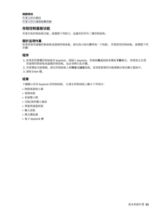 相關資訊
作業主控台網站
作業主控台連線疑難排解
存取控制面板功能
若要存取控制面板功能，請遵循下列指示，這適用於所有三種控制面板。
關於這項作業
如果您使用虛擬控制面板或遠端控制面板，請在指示指出按時按一下按鈕。 若要使用控制面板，請遵循下列
步驟：
程序
1. 如果您的實體控制面板有 keystick，請插入 keystick，然後按模式按鈕來選取手動模式。 即使您正在使
用遠端控制面板或虛擬控制面板，也必須執行此步驟。
2. 若要選取功能號碼，請在控制面板上按增量或減量按鈕，直到您想要的功能號碼出現在顯示畫面中。
3. 請按 Enter 鍵。
結果
下圖顯示具有 keystick 的控制面板。 它會在控制面板上顯示下列項目：
• 開啟電源指示器
• 電源按鈕
• 系統警示燈
• 功能/資料顯示畫面
• 增量與減量按鈕
• 輸入按鈕
• 模式選取器
• 電子 keystick 槽
基本系統作業 13
 