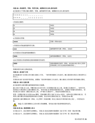 功能 20 - 系統類型、型號、特性代碼、硬體層次及 IPL 路徑說明
此功能會以下列格式顯示機型、型號、處理器特性代碼、硬體層次及 IPL 路徑說明：
t m m m c c c c _ _ _ _ _ _ _ _
h h h h _ _ _ _ i i i i i i i i
t 的值指出機型：
1 9401
2 9402
4 9404
6 9406
m 的值指出型號：
mmm 型號（例如 820）
c 的值指出系統處理器特性代碼：
cccc 處理器特性代碼（例如， 23A4）
hh 的值指出系統處理器硬體層次：
hhhh 處理器硬體層次（例如，1025）
iiiiiiii 的值指出系統開啟或重新啟動路徑的說明：
iiiiiiii 重新啟動路徑說明（例如，00 000 001 指出已使用
控制面板上的白色按鈕來開啟系統）。
您應該使用 SRC 記錄此資訊。
功能 21 - 讓 DST 可用
此功能讓 DST 在系統主控台顯示畫面上可用。 「使用專用服務工具 (DST)」顯示畫面會出現在主要或替代主
控台上。
若要結束 DST 並回到作業系統，請選取「使用專用服務工具 (DST)」顯示畫面上的回復作業系統顯示選項。
功能 22 - 傾出主儲存體
此功能會將主儲存體及處理器資料傾出至磁碟。
註: 在按下功能 22 之前，判斷功能 34 是否可用（在您選取功能 34 之後，00 顯示在畫面中）。 如果可用，
則系統正在嘗試執行主儲存體傾出 IPL。 使用功能 34 會嘗試重新嘗試 IPL，這樣就不會遺失原始傾出。 如
果功能 34 未啟用（選取功能 34 之後，>FF 顯示在畫面中），則返回並啟動功能 22。
您第一次選取功能 22 並按 Enter 鍵時，系統會顯示警示 SRC 11 A1xx 3022。 這指出您已選取功能 22。 若
要將主儲存體及系統處理器資料傾出至磁碟，您必須再次選取功能 22，然後按 Enter 鍵。
僅當需要主儲存體傾出時（例如，在已暫停（系統當機）狀況之後或在作業系統失敗之後），才使用此功
能。
小心: 在主儲存體傾出之前未執行系統關機。 使用此功能可能會導致資料流失。
功能 25 和 26 - 服務開關 1 和 2
在功能 25 中，設定業務代表開關 1。 功能 25 是設定服務功能範圍（50 至 99）的第一個必要步驟。
在功能 26 中，設定服務代表開關 2。 功能 26 是設定服務功能範圍（50 至 99）第二個必要步驟。
基本系統作業 21
 