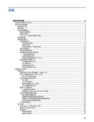 目錄
基本系統作業..........................................................................................................1
基本系統作業的 PDF 檔................................................................................................................................ 1
基本系統作業概觀.........................................................................................................................................1
使用系統介面.......................................................................................................................................... 1
使用裝置..................................................................................................................................................3
使用印表機輸出.......................................................................................................................................3
管理印表機輸出................................................................................................................................. 3
啟動印表機.........................................................................................................................................4
從 System i 領航員 啟動印表機......................................................................................................... 4
使用儲存體.............................................................................................................................................. 4
使用控制面板.......................................................................................................................................... 5
控制面板概念.....................................................................................................................................5
控制面板的類型............................................................................................................................5
控制台功能................................................................................................................................... 7
控制面板按鈕、燈和指示器....................................................................................................... 10
設定控制面板...................................................................................................................................12
存取控制面板功能........................................................................................................................... 13
控制面板功能的指示和說明.............................................................................................................14
一般控制面板功能......................................................................................................................15
延伸控制面板功能......................................................................................................................22
低層次除錯畫面功能 57 到 70................................................................................................... 23
使用遠端控制面板 API.................................................................................................................... 24
系統電源和測試 API...................................................................................................................25
IPL 相關 API...............................................................................................................................26
其他系統功能 API...................................................................................................................... 30
檢查系統狀態的 API...................................................................................................................31
啟動及停止系統.......................................................................................................................................... 34
啟動系統................................................................................................................................................34
啟動系統而不進行配置變更（自動式 IPL）....................................................................................34
在 IPL 期間變更系統（專人式 IPL）...............................................................................................35
專人式 IPL 顯示畫面.................................................................................................................. 36
從控制面板變更系統 IPL................................................................................................................. 38
IPL 類型......................................................................................................................................38
IPL 的作業模式...........................................................................................................................39
變更作業模式及 IPL 類型...........................................................................................................40
IPL 期間變更系統值................................................................................................................... 40
變更 IPL 啟動程式........................................................................................................................... 41
CL 啟動程式的來源.....................................................................................................................42
啟動程式以設定 (QSTRUPPGM) 系統值.....................................................................................42
排定系統關閉及重新啟動................................................................................................................ 43
顯示開機及關機排程.................................................................................................................. 43
變更開啟及關閉電源排程預設值................................................................................................43
變更單一事件的開啟電源和電源關閉排程................................................................................. 44
使用自動電源排程解決問題....................................................................................................... 44
IPL 異常的原因................................................................................................................................44
登入系統................................................................................................................................................45
使用 System i 領航員 登入系統....................................................................................................... 45
使用文字介面登入系統....................................................................................................................45
變更密碼.......................................................................................................................................... 46
變更系統密碼............................................................................................................................. 46
略過系統密碼............................................................................................................................. 47
iii
 