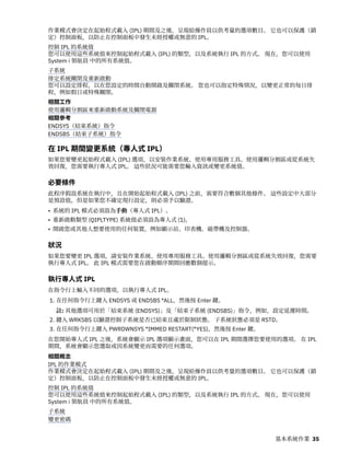 作業模式會決定在起始程式載入 (IPL) 期間及之後，呈現給操作員以供考量的選項數目。 它也可以保護（鎖
定）控制面板，以防止在控制面板中發生未經授權或無意的 IPL。
控制 IPL 的系統值
您可以使用這些系統值來控制起始程式載入 (IPL) 的類型，以及系統執行 IPL 的方式。 現在，您可以使用
System i 領航員 中的所有系統值。
子系統
排定系統關閉及重新啟動
您可以設定排程，以在您設定的時間自動開啟及關閉系統。 您也可以指定特殊情況，以變更正常的每日排
程，例如假日或特殊關閉。
相關工作
使用邏輯分割區來重新啟動系統及關閉電源
相關參考
ENDSYS（結束系統）指令
ENDSBS（結束子系統）指令
在 IPL 期間變更系統（專人式 IPL）
如果您要變更起始程式載入 (IPL) 選項，以安裝作業系統、使用專用服務工具、使用邏輯分割區或從系統失
效回復，您需要執行專人式 IPL。 這些狀況可能需要您輸入資訊或變更系統值。
必要條件
此程序假設系統在執行中，且在開始起始程式載入 (IPL) 之前，需要符合數個其他條件。 這些設定中大部分
是預設值，但是如果您不確定現行設定，則必須予以驗證。
• 系統的 IPL 模式必須設為手動（專人式 IPL）。
• 重新啟動類型 (QIPLTYPE) 系統值必須設為專人式 (1)。
• 開啟您或其他人想要使用的任何裝置，例如顯示站、印表機、磁帶機及控制器。
狀況
如果您要變更 IPL 選項，請安裝作業系統、使用專用服務工具、使用邏輯分割區或從系統失效回復，您需要
執行專人式 IPL。 此 IPL 模式需要您在啟動順序期間回應數個提示。
執行專人式 IPL
在指令行上輸入不同的選項，以執行專人式 IPL。
1. 在任何指令行上鍵入 ENDSYS 或 ENDSBS *ALL，然後按 Enter 鍵。
註: 其他選項可用於「結束系統 (ENDSYS)」及「結束子系統 (ENDSBS)」指令，例如，設定延遲時間。
2. 鍵入 WRKSBS 以驗證控制子系統是否已結束且處於限制狀態。 子系統狀態必須是 RSTD。
3. 在任何指令行上鍵入 PWRDWNSYS *IMMED RESTART(*YES)，然後按 Enter 鍵。
在您開始專人式 IPL 之後，系統會顯示 IPL 選項顯示畫面，您可以在 IPL 期間選擇您要使用的選項。 在 IPL
期間，系統會顯示您選取或因系統變更而需要的任何選項。
相關概念
IPL 的作業模式
作業模式會決定在起始程式載入 (IPL) 期間及之後，呈現給操作員以供考量的選項數目。 它也可以保護（鎖
定）控制面板，以防止在控制面板中發生未經授權或無意的 IPL。
控制 IPL 的系統值
您可以使用這些系統值來控制起始程式載入 (IPL) 的類型，以及系統執行 IPL 的方式。 現在，您可以使用
System i 領航員 中的所有系統值。
子系統
變更密碼
基本系統作業 35
 