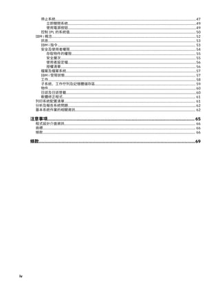 停止系統................................................................................................................................................47
立即關閉系統...................................................................................................................................49
使用電源按鈕...................................................................................................................................49
控制 IPL 的系統值.................................................................................................................................50
IBM i 概念...................................................................................................................................................52
訊息.......................................................................................................................................................53
IBM i 指令............................................................................................................................................. 53
安全及使用者權限.................................................................................................................................54
存取物件的權限............................................................................................................................... 55
安全層次.......................................................................................................................................... 55
使用者設定檔...................................................................................................................................56
授權清單.......................................................................................................................................... 56
檔案及檔案系統.....................................................................................................................................57
IBM i 受限狀態...................................................................................................................................... 57
工作.......................................................................................................................................................58
子系統、工作佇列及記憶體儲存區....................................................................................................... 59
物件.......................................................................................................................................................60
日誌及日誌登載.....................................................................................................................................60
軟體修正程式........................................................................................................................................ 61
列印系統配置清單...................................................................................................................................... 61
分析及報告系統問題...................................................................................................................................62
基本系統作業的相關資訊........................................................................................................................... 62
注意事項.............................................................................................................. 65
程式設計介面資訊...................................................................................................................................... 66
商標............................................................................................................................................................ 66
條款............................................................................................................................................................ 66
條款.....................................................................................................................69
iv
 