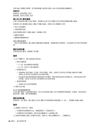 安裝 IBM i 授權程式期間，您可能需要輸入起始程式載入 (IPL) 的系統密碼以繼續進行。
相關參考
ENDSYS（結束系統）指令
ENDSBS（結束子系統）指令
專人式 IPL 顯示畫面
在專人式起始程式載入 (IPL) 期間，您的顯示站或主控台會顯示所有必要的或選取的顯示畫面。
如果您在 IPL 選項顯示畫面上選取下列顯示畫面，則會在 IPL 期間顯示它們：
• 設定主系統選項
• 定義或變更系統
如果系統變更需要下列顯示畫面，則會顯示它們：
• 編輯存取路徑
• 編輯檢查擱置限制項
設定主要系統選項
「設定主要系統選項」顯示畫面可讓您選取自動配置、裝置配置命名的類型，以及您要在其中執行的特殊環
境。
關於這項作業
若要設定這些選項，請遵循下列步驟：
程序
1. 在下列欄位中，鍵入新值取代現有值：
• 啟用自動配置
– Y（是）會自動配置本端裝置。
– N（否）則表示不會自動配置。
• 裝置配置命名
– *NORMAL 使用 IBM i 平台唯一的命名慣例；例如，DSP01 及 PRT01 用於顯示畫面及印表機、
TAP01 及 OPT01 用於磁帶及 CD-ROM 裝置。
– *DEVADR 使用從裝置資源名稱取得的命名慣例，例如 DSP010203 用於顯示站，PRT010203 用於
印表機，TAP01 及 OPT01 用於磁帶及 CD-ROM 裝置。
• 預設特殊環境
– *NONE 表示沒有特殊環境。
2. 請按 Enter 鍵。
在 IPL 時定義或變更系統
在 IPL 顯示畫面上定義或變更系統，您可以在起始程式載入 (IPL) 期間變更系統配置、系統值、使用者設定
檔及系統、網路、物件或檔案屬性。
關於這項作業
如果您在「IPL 選項」顯示畫面上的 IPL 欄位中定義或變更系統時鍵入 Y（是），則會顯示此顯示畫面。
程序
1. 請選取下列其中任一選項：
• 若要變更系統啟動的方法，請選取選項 3（系統值指令）。
• 若要變更任何其他選項，請在結束並繼續 IPL 之前選取它們。
2. 當您使用此顯示畫面上的選項完成時，請按 F3（跳出並繼續 IPL），以繼續 IPL。
36 IBM i： 基本系統作業
 
