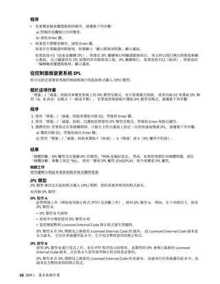 程序
• 若要變更檢查擱置限制的順序，請遵循下列步驟：
a) 對順序直欄進行任何變更。
b) 請按 Enter 鍵。
• 如果您不想變更順序，請按 Enter 鍵。
如果存在要驗證的限制項，則會顯示「顯示限制項狀態」顯示畫面。
如果您按 F3（結束並繼續 IPL），則會在 IPL 繼續執行時驗證限制項目。 每五秒以現行執行時期更新顯
示畫面。 在已驗證具有 IPL 狀態的所有限制項之後，IPL 繼續執行。 如果您按 F12（取消），則會返回
「編輯檢查擱置限制項」顯示畫面。
從控制面板變更系統 IPL
您可以指定需要從系統控制面板執行的起始程式載入 (IPL) 類型。
關於這項作業
「增量」/「減量」按鈕用來變更系統上的 IPL 類型及模式，而不需要模式按鈕。 使用功能 02 來選取 IPL 類
型（A、B 或 D）及模式（一般或手動）。 若要從控制面板中選取 IPL 類型及模式，請遵循下列步驟：
程序
1. 使用「增量」/「減量」按鈕來選取功能 02，然後按 Enter 鍵。
2. 使用「增量」/「減量」按鈕，以選取您想要的 IPL 類型及模式，然後按 Enter 按鈕以儲存。
3. 選擇性的: 若要指定在系統關閉時，只能在主控台畫面上設定一次的快速或慢速 IPL，請遵循下列步驟：
a) 選取功能 02，然後按兩次 Enter 鍵。
b) 使用「增量」/「減量」按鈕來選取 F（快速）、S（慢速）或 V（IPL 屬性中的值）。
結果
「硬體診斷」IPL 屬性決定後續 IPL 的類型。*MIN 是偏好設定。 然而，如果您預期任何硬體問題，請在
「硬體診斷」參數上指定 *ALL。 使用「變更 IPL 屬性 (CHGIPLA)」指令來變更 IPL 屬性。
相關工作
使用邏輯分割區來重新啟動系統及關閉電源
IPL 類型
IPL 類型 會決定在起始程式載入 (IPL) 期間，您的系統所使用的程式副本。
有四個 IPL 類型：
IPL 類型 A
針對特殊工作（例如套用修正程式 (PTF) 及診斷工作），使用 IPL 類型 A。 例如，在下列情況下，使用
IPL 類型 A：
• IPL 類型 B 失敗時
• 當程序引導您使用 IPL 類型 A 時
• 當您懷疑暫時 Licensed Internal Code 修正程式發生問題時。
IPL 類型 A 在 IPL 期間及之後使用 Licensed Internal Code 的 副本。 此 Licensed Internal Code 副本是
永久副本。 它位於系統儲存區 A 中。它不包含暫時套用的修正程式。
IPL 類型 B
使用 IPL 類型 B 進行常式工作，並在 PTF 程序指示時使用。 此類型的 IPL 會執行最新的 Licensed
Internal Code 副本，且在您永久套用某些修正程式時是必要的。
IPL 類型 B 在 IPL 期間及之後使用 Licensed Internal Code 的 B 副本。 此副本位於系統儲存區 B 中。此
副本包含暫時套用的修正程式。
38 IBM i： 基本系統作業
 