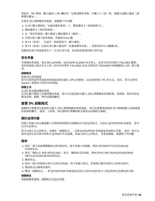 當您在「IPL 選項」顯示畫面上 IPL 欄位的「定義或變更系統」中鍵入 Y（是）時，會顯示此顯示畫面（請
參閱步驟 6）。
若要在 IPL 期間變更系統值，請遵循下列步驟：
1. 在 IPL 顯示畫面的「定義或變更系統」上，選取選項 3（系統值指令）。
2. 選取選項 3（使用系統值）。
3. 在「使用系統值」顯示畫面上選取選項 2（變更）。
4. 在現行值上鍵入新系統值，然後按 Enter 鍵。
5. 按 F3（結束），以返回「系統值指令」顯示畫面。
6. 按 F3（結束）以返回 IPL 顯示畫面的「定義或變更系統」，然後再按 F3 以繼續 IPL。
您變更的部分系統值會在下一次 IPL 時生效，而其他系統值則會立即生效。
安全考量
若要變更系統值，您必須以 QPGMR、QSYSOPR 或 QSRV 身分登入，或者具有所有物件 (*ALLOBJ) 權限。
某些系統值只能由安全主管（具有所有物件 (*ALLOBJ) 及安全管理者 (*SECADM) 特殊權限的人員）進行變
更。
相關概念
控制 IPL 的系統值
您可以使用這些系統值來控制起始程式載入 (IPL) 的類型，以及系統執行 IPL 的方式。 現在，您可以使用
System i 領航員 中的所有系統值。
相關工作
在 IPL 時定義或變更系統
在 IPL 顯示畫面上定義或變更系統，您可以在起始程式載入 (IPL) 期間變更系統配置、系統值、使用者設定
檔及系統、網路、物件或檔案屬性。
變更 IPL 啟動程式
啟動程式會變更在起始程式載入 (IPL) 期間啟動的系統資源。 程式也會變更指派給 IPL 期間啟動之系統資源
的資源和屬性。 通常，子系統、寫出器和作業輔助程式都是由這個程式啟動。
關於這項作業
控制子系統中的自動啟動工作將控制項傳送至啟動程式中指定的程式，以設定 QSTRUPPGM 系統值。 您可
以自訂此程式。
您可以建立自己的程式，並變更「啟動程式」，以將 QSTRUPPGM 系統值設為該程式名稱。 或者，您可以
使用 QSYS 程式庫中的程式 QSTRUP 作為基礎，來建立您自己的程式。 若要這樣做，請遵循下列步驟：
程序
1. 使用「建立來源實體檔案 (CRTSRCPF)」指令來建立來源檔，例如 CRTSRCPF FILE(YOURLIB/
YOURFILE)。
2. 使用「擷取 CL 來源 (RTVCLSRC)」指令，擷取程式的來源，例如 RTVCLSRC PGM(QSYS/QSTRUP)
SRCFILE(YOURLIB/YOURFILE)。
3. 變更程式。
4. 使用「建立控制語言程式 (CRTCLPGM)」指令來建立程式，然後將它儲存到您自己的程式庫中。
5. 測試程式以確保其運作。
6. 變更「啟動程式」，將 QSTRUPPGM 系統值設為您在 CRTCLPGM 指令上指定的程式名稱及程式庫。
相關概念
重新啟動系統值：啟動程式以設定系統
基本系統作業 41
 