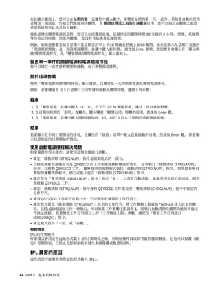 在此顯示畫面上，您可以在星期的第一天欄位中鍵入數字，來變更星期的第一天。 此外，系統會自動向使用
者傳送一則訊息，告知它們系統何時關閉。 在 關閉以傳送之前的分鐘數欄位中，您可以指出在關閉之前您
希望系統傳送此訊息的分鐘數。
當系統傳送關閉電源訊息時，您可以在回覆訊息後，延遲排定的關閉時間 30 分鐘到 3 小時。 然後，系統將
等待指定的時間，然後再關閉。 您沒有其他機會延遲時間。
例如，如果您想要系統在星期六及星期日的早上 7:30 開啟並於晚上 8:00 關閉，請在星期六及星期日旁邊的
「預設電源開啟」及「預設電源關閉」直欄中鍵入新時間。 當您按 Enter 鍵時，您的變更會顯示在「顯示開
啟/關閉電源排程」及「變更開啟/關閉電源排程」顯示畫面上。
變更單一事件的開啟電源和電源關閉排程
您可以建立一次性排程關閉和啟動，而不調整預設排程。
關於這項作業
使用「變更電源開啟/關閉排程」顯示畫面，以變更某一天的開啟電源及關閉電源排程。
例如，若要變更 5 月 3 日星期三公司野餐的啟動及關閉時間，遵循下列步驟：
程序
1. 在「關閉電源」直欄中鍵入 14：30，於下午 02:30 關閉系統，讓員工可以參加野餐。
2. 在日期和時間的「說明」直欄中，鍵入變更「關閉公司」野餐的原因，然後按 Enter 鍵。
3. 在「開啟電源」直欄中鍵入開始時間 05：30，以在 5 月 4 日星期四重新開啟系統。
結果
若要顯示在不同日期開始的排程，在欄位的「啟動」清單中鍵入您要啟動的日期，然後按 Enter 鍵。 即會顯
示以您指定的日期開始的資訊。
使用自動電源排程解決問題
如果電源排程未運作，請使用這個主題進行診斷。
• 確定「啟動清除 (STRCLNUP)」指令是啟動程式的一部分。
• 自動電源排程器使用名為 QSYSSCD 的工作來處理排程變更的要求。 必須執行「啟動清除 (STRCLNUP)」
指令，以啟動 QSYSSCD 工作。 IBM 提供的啟動程式包括「啟動清除 (STRCLNUP)」指令。 如果您有來自
舊版的專屬啟動程式，則它可能不包含「啟動清除 (STRCLNUP)」指令。
• 確定您在「變更清除 (CHGCLNUP)」指令上指定「是」，以容許自動清除。 如果您不容許自動清除，則不
會啟動 QSYSSCD 工作。
• 確定「啟動清除 (STRCLNUP)」指令會將 QSYSSCD 工作提交至「變更清除 (CHGCLNUP)」指令中指定的
工作佇列。
• 檢查 QSYSSCD 工作是否在執行中；它可能位於保留的工作佇列上。
• 確定收到提交「啟動清除 (STRCLNUP)」指令的工作佇列，將工作參數上限設為 *NOMAX 或大於 1 的數
字。 因為 QSYSSCD 工作一律執行，所以如果工作參數上限設為 1，則執行自動清除及關閉功能的其他工
作無法啟動。 若要變更工作佇列項目上的「工作數目上限」參數，請使用「變更工作佇列項目
(CHGJOBQE)」指令。
• 確定模式設為「一般」或「自動」。
相關概念
IPL 的作業模式
作業模式會決定在起始程式載入 (IPL) 期間及之後，呈現給操作員以供考量的選項數目。 它也可以保護（鎖
定）控制面板，以防止在控制面板中發生未經授權或無意的 IPL。
IPL 異常的原因
這些狀況可能導致異常起始程式載入 (IPL)。
44 IBM i： 基本系統作業
 