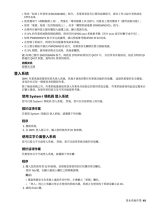 • 使用「結束工作異常 (ENDJOBABN)」指令。 若要查看是否已使用這個指令，請在工作日誌中尋找訊息
CPC1124。
• 使用選項 7（啟動服務工具），然後在「專用服務工具 (DST)」功能表上使用選項 7（操作面板功能）。
• 使用「電源」按鈕（在控制面板上），而非「關閉系統電源 (PWRDWNSYS)」指令。
• 在將所有資料從主儲存體寫入磁碟之前，顯示電源失效。
• 在 IPL 的作業系統階段開始期間，使用任何 B900 xxxx 系統參考碼（其中 xxxx 是任何數字或字母）。
• 如果 PWRDWNSYS 指令未完成處理，請以系統參考碼 B900 3F10 結束。
• 在控制子系統中，利用任何功能檢查來結束系統。
• 在主要分割區中發出 PWRDWNSYS 指令，而無需首先關閉次要分割區電源。
• 在 IPL 期間，資料庫回復未完成時，系統會關閉。
註: 如果已發出 ENDJOBABN 指令，則訊息 CPI0990 將位於 QHST 中。 出於所有其他原因，訊息 CPI091D
將處於 QHST 狀態，說明 IPL 異常的原因。
相關資訊
服務及支援
登入系統
IBM i 作業系統需要使用者先登入系統，然後才會取得對任何系統功能的存取權。 這提供重要的安全測量，
並容許自訂每一個使用者的階段作業。
除了檢查密碼之外，作業系統還會使用登入作業來存取指定的使用者設定檔。 作業系統會使用此設定檔來自
訂顯示畫面，為使用者的語言及可用功能提供考量。
使用 System i 領航員 登入系統
您可以從 System i 領航員 登入系統。 然後，您可以存取系統上的功能。
關於這項作業
若要從 System i 領航員 登入系統，請遵循下列步驟：
程序
1. 選取系統。
2. 在 IBM i 登入提示中，輸入您的使用者 ID 和密碼。
使用文字介面登入系統
您可以從文字介面登入系統。 然後，您可以取得系統功能的存取權。
關於這項作業
若要使用文字介面登入系統，請遵循下列步驟：
程序
1. 鍵入您的使用者 ID 和密碼，並填寫您要使用的任何選用項目欄位。
使用 Tab 鍵，在顯示畫面上欄位之間移動游標。
附註:
• 僅當密碼安全在系統上處於作用中時，才會顯示「密碼」欄位。
• 「登入」的右上角顯示您正在使用的系統名稱、系統正在使用的子系統及顯示站 ID。
2. 請按 Enter 鍵。
基本系統作業 45
 