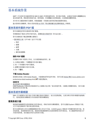 基本系統作業
IBM® i 平台的許多功能和特性是 IBM 及 IBM i 作業系統特有的，您可能不熟悉。 此資訊介紹部分關鍵概念及
基本系統作業，例如使用系統介面；使用裝置、印表機輸出及控制面板；以及開啟或關閉系統。
其中許多主題提供簡介及範例，然後建議進一步資源以取得更詳細或進階的資訊。
註: 使用程式碼範例，即表示您同意第 62 頁的『程式碼授權及免責聲明資訊』的條款。
基本系統作業的 PDF 檔
您可以檢視及列印本資訊的 PDF 檔案。
若要檢視或下載本文件的 PDF 版本，請選取基本系統作業（約 565 KB）。
您可以檢視或下載這個相關主題集合：
• 儲存解決方案（177 KB）包含下列主題：
– 物件
– 磁碟
– 磁帶
– 光碟
– 儲存區域網路
儲存 PDF 檔案
若要儲存 PDF 至您的工作站，以方便您檢視或列印，請：
1. 以滑鼠右鍵按一下瀏覽器中的 PDF 鏈結。
2. 按一下本端儲存 PDF 的選項。
3. 瀏覽至您要儲存 PDF 的目錄。
4. 按一下儲存。
下載 Adobe Reader
您需要在系統上安裝 Adobe Reader，才能檢視或列印這些 PDF。 您可以從 Adobe 網站 (www.adobe.com/
products/acrobat/readstep.html) 下載免費副本。
相關參考
基本系統作業的相關資訊
2IBM Redbooks 出版品及其他資訊中心主題集合包含與「基本系統作業」主題集合相關的資訊。 您可以檢
視或列印任何 PDF 檔。
基本系統作業概觀
IBM i 平台建置為只需少量工作即可讓它保持可靠執行，並且在您熟悉後，大部分例行作業可輕鬆快速地執
行。 使用此資訊以瞭解部分共同系統作業的相關資訊。
使用系統介面
視系統的連線類型及您需要執行的作業而定，系統介面具有數個選項。 您可以透過 System i 領航員 介面、
文字介面及無線用戶端存取及使用系統。
您可以從附加的主控台或模擬器階段作業上的文字介面，以及從 System i 領航員 中的圖形使用者介面，來
存取系統。 您需要使用的介面，視您的系統連線類型以及您需要執行的作業而定。 本主題說明如何從文字
介面存取系統，並討論此存取方法的部分功能。
© Copyright IBM Corp. 1998, 2014 1
 