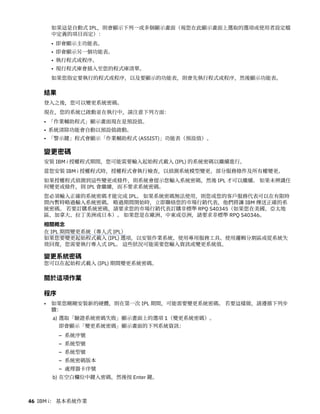 如果這是自動式 IPL，則會顯示下列一或多個顯示畫面（視您在此顯示畫面上選取的選項或使用者設定檔
中定義的項目而定）：
• 即會顯示主功能表。
• 即會顯示另一個功能表。
• 執行程式或程序。
• 現行程式庫會插入至您的程式庫清單。
如果您指定要執行的程式或程序，以及要顯示的功能表，則會先執行程式或程序，然後顯示功能表。
結果
登入之後，您可以變更系統密碼。
現在，您的系統已啟動並在執行中，請注意下列方面：
• 「作業輔助程式」顯示畫面現在是預設值。
• 系統清除功能會自動以預設值啟動。
• 「警示鍵」程式會顯示「作業輔助程式 (ASSIST)」功能表（預設值）。
變更密碼
安裝 IBM i 授權程式期間，您可能需要輸入起始程式載入 (IPL) 的系統密碼以繼續進行。
當您安裝 IBM i 授權程式時，授權程式會執行檢查，以偵測系統模型變更、部分服務條件及所有權變更。
如果授權程式偵測到這些變更或條件，則系統會提示您輸入系統密碼，然後 IPL 才可以繼續。 如果未辨識任
何變更或條件，則 IPL 會繼續，而不要求系統密碼。
您必須輸入正確的系統密碼才能完成 IPL。 如果系統密碼無法使用，則您或您的客戶服務代表可以在有限時
間內暫時略過輸入系統密碼。 略過期間開始時，立即聯絡您的市場行銷代表，他們將讓 IBM 傳送正確的系
統密碼。 若要訂購系統密碼，請要求您的市場行銷代表訂購非標準 RPQ S40345（如果您在美國、亞太地
區、加拿大、拉丁美洲或日本）。 如果您是在歐洲、中東或亞洲，請要求非標準 RPQ S40346。
相關概念
在 IPL 期間變更系統（專人式 IPL）
如果您要變更起始程式載入 (IPL) 選項，以安裝作業系統、使用專用服務工具、使用邏輯分割區或從系統失
效回復，您需要執行專人式 IPL。 這些狀況可能需要您輸入資訊或變更系統值。
變更系統密碼
您可以在起始程式載入 (IPL) 期間變更系統密碼。
關於這項作業
程序
• 如果您剛剛安裝新的硬體，則在第一次 IPL 期間，可能需要變更系統密碼。 若要這樣做，請遵循下列步
驟：
a) 選取「驗證系統密碼失敗」顯示畫面上的選項 1（變更系統密碼）。
即會顯示「變更系統密碼」顯示畫面的下列系統資訊：
– 系統序號
– 系統型號
– 系統型號
– 系統密碼版本
– 處理器卡序號
b) 在空白欄位中鍵入密碼，然後按 Enter 鍵。
46 IBM i： 基本系統作業
 