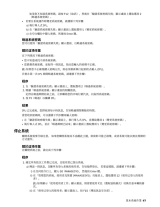 如果您不知道系統密碼，請按 F12（取消），然後在「驗證系統密碼失敗」顯示畫面上選取選項 2
（略過系統密碼）。
• 若要在系統運作時變更系統密碼，請遵循下列步驟：
a) 執行專人式 IPL。
b) 在「驗證系統密碼失敗」顯示畫面上選取選項 1（變更系統密碼）。
c) 在空白欄位中鍵入密碼，然後按 Enter 鍵。
略過系統密碼
您可以使用「驗證系統密碼失敗」顯示畫面，以略過系統密碼。
關於這項作業
在下列情況下略過系統密碼：
• 您不知道或找不到系統密碼。
• 您猜測系統密碼，並取得一則訊息，指出您輸入的密碼不正確。
註: 如果您不正確地鍵入密碼五次，則必須重新執行起始程式載入 (IPL)。
若要在第一次 IPL 期間略過系統密碼，請遵循下列步驟：
程序
1. 在「驗證系統密碼失敗」顯示畫面上，選取選項 2（略過系統密碼）。
2. 閱讀「略過系統密碼」顯示畫面的相關資訊。
記得在略過期間結束之前，立即聯絡您的市場行銷代表，以取得系統密碼。
3. 按 F9（略過）以繼續 IPL。
結果
IPL 已完成後，您將收到每小時訊息，告知略過期間剩餘的時間。
當您收到密碼時，可以遵循下列步驟來輸入密碼：
• 在「驗證系統密碼失敗」顯示畫面上，執行專人式 IPL，並選取選項 1（變更系統密碼）。
• 執行專人式 IPL，並在「略過期間已結束」顯示畫面上選取選項 1（變更系統密碼）。
停止系統
關閉系統需要仔細注意。 如果您關閉系統而不追蹤此主題，則資料可能已損壞，或者系統可能以無法預期的
方式運作。
關於這項作業
在關閉系統之前，請完成下列步驟：
程序
1. 確定所有批次工作都已完成，且使用者已登出系統。
a) 傳送一則訊息，岔斷所有登入系統的使用者，告知他們登出。 若要這樣做，請遵循下列步驟：
i) 在任何指令行上，鍵入 GO MANAGESYS ，然後按 Enter 鍵。
ii) 在「管理您的系統、使用者及裝置 (MANAGESYS)」功能表上，選取選項 12（使用已登入的使用
者）。
註: 如果顯示「使用使用者工作」顯示畫面，則需要使用 F21（選取協助層次）切換至基本輔助層
次。
iii) 在「使用已登入的使用者」顯示畫面上，按 F10（傳送訊息至全部）。
基本系統作業 47
 