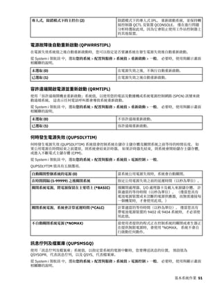 專人式，除錯模式下的主控台 (2) 除錯模式下的專人式 IPL。 重新啟動系統，並保持轉
接控制器 QCTL 及裝置 QCONSOLE。 僅在進行問題
分析時選取此項，因為它會阻止使用工作站控制器上
的其他裝置。
電源故障後自動重新啟動 (QPWRRSTIPL)
在電源失效系統值之後自動重新啟動時，您可以指定是否要讓系統在發生電源失效後自動重新啟動。
從 System i 領航員 中，選取您的系統 > 配置與服務 > 系統值 > 重新啟動 > 一般。 必要時，使用與顯示畫面
相關聯的說明。
未選取 (0) 在電源失效之後，不執行自動重新啟動。
已選取 (1) 在電源失效之後自動重新啟動。
容許遠端開啟電源並重新啟動 (QRMTIPL)
使用「容許遠端開機並重新啟動」系統值，以使用您的電話及數據機或系統電源控制網路 (SPCN) 訊號來啟
動遠端系統。 這表示任何電話呼叫都會導致系統重新啟動。
從 System i 領航員 中，選取您的系統 > 配置與服務 > 系統值 > 重新啟動 > 一般。 必要時，使用與顯示畫面
相關聯的說明。
未選取 (0) 不容許遠端重新啟動。
已選取 (1) 容許遠端重新啟動。
何時發生電源失效 (QUPSDLYTIM)
何時發生電源失效 (QUPSDLYTIM) 系統值會控制系統在儲存主儲存體及關閉系統之前等待的時間長度。 如
果公用電源在時間結束之前還原，則系統會結束計時器。 如果計時器先結束，則系統會開始儲存主儲存體，
或進入不斷電式主儲存體 (CPM)。
從 System i 領航員 中，選取您的系統 > 配置與服務 > 系統值 > 電源控制 > 一般。
QUPSDLYTIM 值具有五個選項。
自動關閉整個系統的電源 (0) 當系統公用電源失效時，系統會自動關閉。
在時間間隔 (1-99999) 之後關閉系統 指定公用電源失效之前的延遲時間（以秒為單位）。
關閉系統電源，將電源保留在主要塔上 (*BASIC) 僅關閉處理器、I/O 處理器卡及載入來源儲存體。 計
算適當的等待時間（以秒為單位）。 （僅當您具有
電池電源裝置或未岔斷的電源供應器，而無需連接每
一個機架時，才會使用此項。）
關閉系統電源，系統會計算延遲時間 (*CALC) 計算適當的等待時間（以秒為單位）。 僅當您具有
帶電池電源裝置的 9402 或 9404 系統時，才必須使
用此值。
不自動關閉系統電源 (*NOMAX) 當使用者提供的程式正在控制系統的關閉或產生器正
在提供無限電源時，會使用 *NOMAX。 系統不會自
行啟動任何動作。
訊息佇列及檔案庫 (QUPSMSGQ)
使用「訊息佇列及檔案庫」系統值，以指定當系統的電源中斷時，您要傳送訊息的位置。 預設值為
QSYSOPR，代表訊息佇列，以及 QSYS，代表檔案庫。
從 System i 領航員 中，選取您的系統 > 配置與服務 > 系統值 > 電源控制 > 一般。 必要時，使用與顯示畫面
相關聯的說明。
基本系統作業 51
 