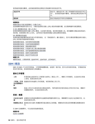 當系統的電源岔斷時，此系統值會將訊息傳送至系統操作員的訊息佇列。
訊息佇列 指定另一個訊息佇列（除了系統操作員的訊息佇列之
外），當系統的電源中斷時，會將訊息傳送到該佇列
中。
檔案庫 指定其他訊息佇列所在的檔案庫。
相關概念
啟動系統而不進行配置變更（自動式 IPL）
這是啟動系統最常見的方式。 自動式起始程式載入 (IPL) 重設系統儲存體，並自動辨識所有配置變更。
在 IPL 期間變更系統（專人式 IPL）
如果您要變更起始程式載入 (IPL) 選項，以安裝作業系統、使用專用服務工具、使用邏輯分割區或從系統失
效回復，您需要執行專人式 IPL。 這些狀況可能需要您輸入資訊或變更系統值。
IPL 期間變更系統值
系統值會控制影響系統某些部分作業的資訊。 在「系統值指令」顯示畫面上，您可以變更影響起始程式載入
(IPL) 或系統其他區域的系統值。
重新啟動系統值：容許排程的重新啟動
重新啟動系統值：先前的重新啟動類型
重新啟動系統值：重新啟動的類型
重新啟動系統值：在電源失效之後自動重新啟動
重新啟動系統值：容許遠端開啟電源並重新啟動
電源控制系統值：當發生電源故障時
電源控制系統值：訊息佇列及程式庫
相關工作
國際系統值：日期和時間（QDATFMT、QDATSEP、QTIMSEP）
IBM i 概念
IBM i 是 IBM i 平台的作業系統。 它管理軟硬體資源，並提供一個介面，您可以用來使用系統。 若要最佳地
使用作業系統，您需要熟悉部分系統概念。
基本工作管理
工作 作業系統完成的所有工作都會分成單元（稱為工作）。 瞭解工作的類型，以及如何在系統
上尋找、監視及使用它們。
子系統、佇列
及記憶體儲存
區
透過使用用來處理工作的資源，來控制系統上的工作。
物件 系統上所有可以使用的項目都視為物件。 物件提供用於使用系統元件的共用介面。 瞭解不
同種類的物件，以及如何使用它們。
系統：維護
日誌及日誌登
載
記錄保存是系統保護資料及追蹤系統問題的重要方法。 瞭解哪些日誌及日誌登載可用，以
及如何使用它們。
軟體修正程式 最新版本的 IBM i 軟體新增功能並解決已知問題。 瞭解如何安裝及管理軟體及軟體更新項
目。
在 IBM 名詞解釋中，可以找到其他參照資訊。
相關參考
i5/OS 名詞解釋
52 IBM i： 基本系統作業
 
