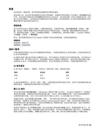 訊息
訊息是從另一個使用者、從作業系統或從應用程式傳送的通訊。
訊息是從人員、程式或作業系統傳送至訊息佇列的通訊。 每個使用者設定檔及工作站都有一個相關聯的訊息
佇列。 所有訊息佇列都以與它們相關聯的使用者或工作站命名，並在使用者第一次登入系統時或在第一次定
義工作站時自動建立。 QSYSOPR 設定檔的訊息佇列特別重要，因為系統會將工作完成及系統狀態的許多相
關訊息傳送至 QSYSOPR 訊息佇列。
使用訊息
您可以使用 System i 領航員 來顯示、回覆及傳送訊息。 若要使用訊息，請展開基本作業，然後按一下訊
息。System i 領航員 會顯示訊息佇列或指定訊息佇列的所有訊息。 若要回覆、刪除或檢視特定訊息的內
容，請用滑鼠右鍵按一下訊息，然後選取必要動作。 若要傳送訊息，請用滑鼠右鍵按一下 System i 領航員
中的訊息 ，然後按一下 傳送訊息。
此外，您的系統管理者也可以在 System i 領航員 中設定訊息監視器，以監看及處理訊息。
相關概念
詳細資料：訊息佇列
實務範例：訊息監視器
IBM i 指令
作業系統使用控制語言 (CL) 指令來解譯使用者的指示。 您需要知道使用 CL 的基本規則，以及如何取得任何
CL 指令的詳細說明。
CL 提供在系統上輸入指令的強大而靈活的方法。 您可以使用 CL 來控制大部分作業系統功能，方法是從文字
介面輸入它們，將它們併入程式中，或者透過在 System i 領航員 中傳送指令。 最初可能不熟悉 IBM i 功能
表系統及 CL 指令，它們會遵循容易使用的語法，並且作業系統包含許多特性，可協助您順利使用它們。
CL 指令語法
CL 指令包含一個動詞、一個物件，有時包含一個形容詞；例如，WRKACTJOB：
動詞 形容詞 物件
WRK ACT JOB
工作 作用中 工作
CL 語法的重要特性之一是它是一致的。 例如，不論您要使用的物件或指令為何，在指令中使用動詞 WRK 會
啟動功能表，可讓您對指定的物件執行可用的動作。
輸入 CL 指令
您可以從作業板中選取執行指令，以從 System i 領航員 中輸入 CL 指令。 在 System i 領航員 中，作業板是
系統作業的視圖，可讓使用者與作業系統功能互動。 它包含一組相互關聯的作業，可執行功能或啟動說明，
以說明如何執行功能。 或者，您可以從任何指令行輸入 CL 指令，且大部分顯示在文字介面上。
每個指令都有一組必要參數及選用參數。 例如，「建立城市化庫 (CRTLIB)」至少需要指定您要建立之程式
庫的名稱。 更複雜 CL 指令的語法是 command_name parameter (value)。 例如，CRTLIB LIB (FRED) 會在
物件類型程式庫上輸入動詞建立，並指定必要參數 LIB（檔案庫名稱）必須具有值 FRED。 此指令會導致作
業系統建立一個稱為 FRED 的程式庫。
如果您不熟悉與 CL 指令相關聯的參數，您可以使用您已經知道的參數輸入指令，將游標放置在指令上，然
後按 F4（提示）。 然後，系統會顯示該指令的可用選項。 在沒有任何參數的情況下輸入指令，也會導致系
統提示您輸入任何必要欄位，讓欄位層次說明可用。 例如，輸入 CRTLIB 會導致系統顯示下列顯示畫面。
基本系統作業 53
 