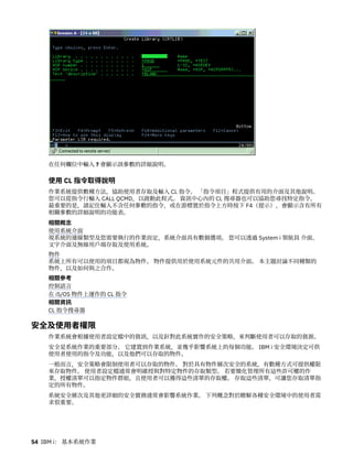 在任何欄位中輸入 ? 會顯示該參數的詳細說明。
使用 CL 指令取得說明
作業系統提供數種方法，協助使用者存取及輸入 CL 指令。 「指令項目」程式提供有用的介面及其他說明。
您可以從指令行輸入 CALL QCMD，以啟動此程式。 資訊中心內的 CL 搜尋器也可以協助您尋找特定指令。
最重要的是，請記住輸入不含任何參數的指令，或在游標置於指令上方時按下 F4（提示），會顯示含有所有
相關參數的詳細說明的功能表。
相關概念
使用系統介面
視系統的連線類型及您需要執行的作業而定，系統介面具有數個選項。 您可以透過 System i 領航員 介面、
文字介面及無線用戶端存取及使用系統。
物件
系統上所有可以使用的項目都視為物件。 物件提供用於使用系統元件的共用介面。 本主題討論不同種類的
物件，以及如何與之合作。
相關參考
控制語言
在 i5/OS 物件上運作的 CL 指令
相關資訊
CL 指令搜尋器
安全及使用者權限
作業系統會根據使用者設定檔中的資訊，以及針對此系統實作的安全策略，來判斷使用者可以存取的資源。
安全是系統作業的重要部分。 它建置到作業系統，並幾乎影響系統上的每個功能。 IBM i 安全環境決定可供
使用者使用的指令及功能，以及他們可以存取的物件。
一般而言，安全策略會限制使用者可以存取的物件。 對於具有物件層次安全的系統，有數種方式可提供權限
來存取物件。 使用者設定檔通常會明確授與對特定物件的存取類型。 若要簡化管理所有這些許可權的作
業，授權清單可以指定物件群組，且使用者可以獲得這些清單的存取權。 存取這些清單，可讓您存取清單指
定的所有物件。
系統安全層次及其他更詳細的安全實務通常會影響系統作業。 下列概念對於瞭解各種安全環境中的使用者需
求很重要。
54 IBM i： 基本系統作業
 