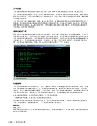文字介面
大部分模擬器階段作業或主控台中提供文字介面，沒有 IBM i 作業系統經驗的人員可能不熟悉該介面。
文字介面來自連接至系統的大部分主控台及模擬器階段作業，並比任何其他介面提供更多功能。 雖然最初可
能不熟悉這類介面，但是它包括數種方法以協助新使用者，以及一個以功能表為基礎的作業階層，讓尋找特
定功能變得很簡單。
文字介面包括三個主要顯示畫面：導覽、輸入及參考資訊。 導覽顯示畫面通常是由功能表選項清單及指令行
所組成。 您可以使用此顯示畫面來尋找作業系統上的資訊或作業，以及輸入控制語言 (CL) 指令。 當作業系
統需要您提供的資訊時，輸入顯示畫面可用。 使用此顯示畫面來輸入或變更資訊。 參考資訊顯示畫面提供
系統資訊，且不容許任何互動。
尋找功能或作業
所有系統作業都會組織成可透過主功能表存取的種類。 您可以輸入功能表選項，在此階層中移動，直到找到
您要尋找的作業為止。 不同的使用者可能具有不同的功能表選項，視安全策略以及系統管理者和作用中使用
者設定檔所設定的限制而定。 當您找到需要使用的功能表選項時，可以在位於顯示畫面底端的選取或指令提
示處輸入指令。 許多功能表顯示畫面的左上角會列出一個名稱。 您可以使用 GO 指令，後面接著功能表名
稱，以存取功能表顯示畫面。 例如，GO JOB 指示作業系統顯示「工作」功能表。
取得說明
文字介面提供多種方法來協助使用者。 首先，透過按下說明或 F1 鍵來提供許多顯示畫面的線上說明。 您通
常可以將游標置於特定欄位或項目上方，然後按下說明或 F1 鍵，來取得特定欄位或項目的說明。 當您輸入
資料時，也可以透過在資料欄位中輸入 ? 以取得說明。 最後，可以透過變更輔助層次，來控制顯示畫面上顯
示的資訊數量及類型。 輔助層次決定您看到的顯示畫面版本。 許多系統顯示畫面具有兩個不同版本：
• 基本輔助層次版本，其中包含較少的資訊，且不使用技術術語。
• 中級輔助層次版本，其顯示更多資訊並使用技術術語。
部分欄位或功能只適用於顯示畫面的特定版本。 指示告知您要使用的版本。 若要從一個輔助層次變更為另
一個，請使用 F21（選取輔助層次）。 F21 無法從所有顯示畫面取得。
相關概念
IBM i 指令
作業系統使用控制語言 (CL) 指令來解譯使用者的指示。 您需要知道使用 CL 的基本規則，以及如何取得任何
CL 指令的詳細說明。
2 IBM i： 基本系統作業
 