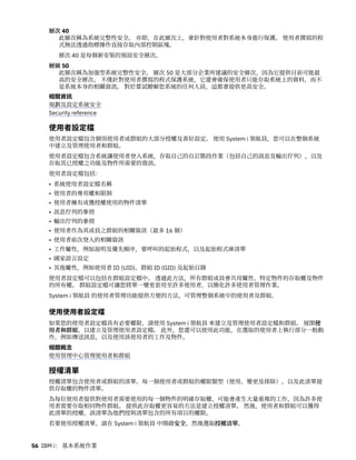 層次 40
此層次稱為系統完整性安全。 亦即，在此層次上，會針對使用者對系統本身進行保護。 使用者撰寫的程
式無法透過指標操作直接存取內部控制區塊。
層次 40 是每個新安裝的預設安全層次。
層級 50
此層次稱為加強型系統完整性安全。 層次 50 是大部分企業所建議的安全層次，因為它提供目前可能最
高的安全層次。 不僅針對使用者撰寫的程式保護系統，它還會確保使用者只能存取系統上的資料，而不
是系統本身的相關資訊。 對於嘗試瞭解您系統的任何人員，這都會提供更高安全。
相關資訊
規劃及設定系統安全
Security reference
使用者設定檔
使用者設定檔包含個別使用者或群組的大部分授權及喜好設定。 使用 System i 領航員，您可以在整個系統
中建立及管理使用者和群組。
使用者設定檔包含系統讓使用者登入系統，存取自己的自訂階段作業（包括自己的訊息及輸出佇列），以及
存取其已授權之功能及物件所需要的資訊。
使用者設定檔包括：
• 系統使用者設定檔名稱
• 使用者的專用權和限制
• 使用者擁有或獲授權使用的物件清單
• 訊息佇列的參照
• 輸出佇列的參照
• 使用者作為其成員之群組的相關資訊（最多 16 個）
• 使用者前次登入的相關資訊
• 工作屬性，例如說明及優先順序，要呼叫的起始程式，以及起始程式庫清單
• 國家語言設定
• 其他屬性，例如使用者 ID (UID)、群組 ID (GID) 及起始目錄
使用者設定檔可以包括在群組設定檔中。 透過此方法，所有群組成員會共用屬性、特定物件的存取權及物件
的所有權。 群組設定檔可讓您將單一變更套用至許多使用者，以簡化許多使用者管理作業。
System i 領航員 的使用者管理功能提供方便的方法，可管理整個系統中的使用者及群組。
使用使用者設定檔
如果您的使用者設定檔具有必要權限，請使用 System i 領航員 來建立及管理使用者設定檔和群組。 展開使
用者和群組，以建立及管理使用者設定檔。 此外，您還可以使用此功能，在選取的使用者上執行部分一般動
作，例如傳送訊息，以及使用該使用者的工作及物件。
相關概念
使用管理中心管理使用者和群組
授權清單
授權清單包含使用者或群組的清單、每一個使用者或群組的權限類型（使用、變更及排除），以及此清單提
供存取權的物件清單。
為每位使用者提供對使用者需要使用的每一個物件的明確存取權，可能會產生大量重複的工作，因為許多使
用者需要存取相同物件群組。 提供此存取權更容易的方法是建立授權清單。 然後，使用者和群組可以獲得
此清單的授權，該清單為他們授與清單包含的所有項目的權限。
若要使用授權清單，請在 System i 領航員 中開啟安全，然後選取授權清單。
56 IBM i： 基本系統作業
 