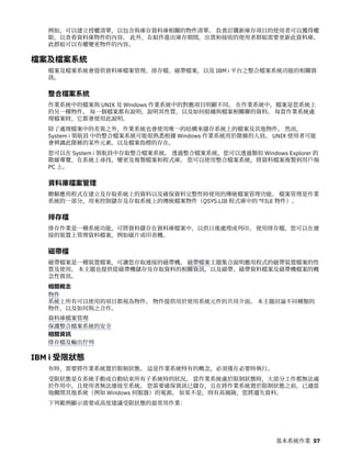 例如，可以建立授權清單，以包含與庫存資料庫相關的物件清單。 負責訂購新庫存項目的使用者可以獲得權
限，以查看資料庫物件的內容。 此外，在組件進出庫存期間，出貨和接收的使用者群組需要更新此資料庫。
此群組可以有權變更物件的內容。
檔案及檔案系統
檔案及檔案系統會提供資料庫檔案管理、排存檔、磁帶檔案，以及 IBM i 平台之整合檔案系統功能的相關資
訊。
整合檔案系統
作業系統中的檔案與 UNIX 及 Windows 作業系統中的對應項目明顯不同。 在作業系統中，檔案是您系統上
的另一種物件。 每一個檔案都有說明，說明其性質，以及如何組織與檔案相關聯的資料。 每當作業系統處
理檔案時，它都會使用此說明。
除了處理檔案中的差異之外，作業系統也會使用唯一的結構來儲存系統上的檔案及其他物件。 然而，
System i 領航員 中的整合檔案系統可能很熟悉根據 Windows 作業系統用於階層的人員。 UNIX 使用者可能
會辨識此階層的某些元素，以及檔案指標的存在。
您可以在 System i 領航員中存取整合檔案系統。 透過整合檔案系統，您可以透過類似 Windows Explorer 的
階層導覽，在系統上尋找、變更及複製檔案和程式庫。 您可以使用整合檔案系統，將資料檔案複製到用戶端
PC 上。
資料庫檔案管理
瞭解應用程式在建立及存取系統上的資料以及確保資料完整性時使用的傳統檔案管理功能。 檔案管理是作業
系統的一部分，用來控制儲存及存取系統上的傳統檔案物件（QSYS.LIB 程式庫中的 *FILE 物件）。
排存檔
排存作業是一種系統功能，可將資料儲存在資料庫檔案中，以供日後處理或列印。 使用排存檔，您可以在連
接的裝置上管理資料檔案，例如磁片或印表機。
磁帶檔
磁帶檔案是一種裝置檔案，可讓您存取連接的磁帶機。 磁帶檔案主題集合說明應用程式的磁帶裝置檔案的性
質及使用。 本主題也提供從磁帶機儲存及存取資料的相關資訊，以及磁帶、磁帶資料檔案及磁帶機檔案的概
念性資訊。
相關概念
物件
系統上所有可以使用的項目都視為物件。 物件提供用於使用系統元件的共用介面。 本主題討論不同種類的
物件，以及如何與之合作。
資料庫檔案管理
保護整合檔案系統的安全
相關資訊
排存檔及輸出佇列
IBM i 受限狀態
有時，需要將作業系統置於限制狀態。 這是作業系統特有的概念，必須僅在必要時執行。
受限狀態是在系統手動或自動結束所有子系統時的狀況。 當作業系統處於限制狀態時，大部分工作都無法處
於作用中，且使用者無法連接至系統。 您需要確保資訊已儲存，且在將作業系統置於限制狀態之前，已適當
地關閉其他系統（例如 Windows 伺服器）的電源。 如果不是，則有高風險，您將遺失資料。
下列範例顯示需要或高度建議受限狀態的最常用作業：
基本系統作業 57
 