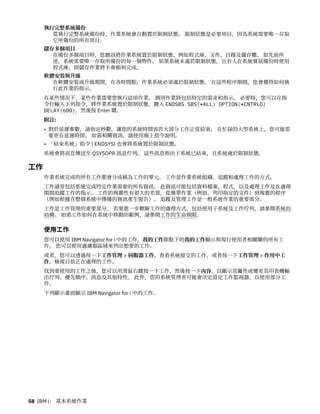 執行完整系統備份
當執行完整系統備份時，作業系統會自動置於限制狀態。 限制狀態是必要項目，因為系統需要唯一存取
它所備份的所有項目。
儲存多個項目
在備份多個項目時，您應該將作業系統置於限制狀態，例如程式庫、文件、目錄及儲存體。 如先前所
述，系統需要唯一存取所備份的每一個物件。 如果系統未處於限制狀態，且有人在系統嘗試備份時使用
程式庫，則儲存作業將不會順利完成。
軟體安裝與升級
在軟體安裝或升級期間，在各時間點，作業系統必須處於限制狀態。 在這些程序期間，您會獲得如何執
行此作業的指示。
在某些情況下，某些作業需要您執行這項作業。 個別作業將包括特定的需求和指示。 必要時，您可以在指
令行輸入下列指令，將作業系統置於限制狀態，鍵入 ENDSBS SBS(*ALL) OPTION(*CNTRLD)
DELAY(600)，然後按 Enter 鍵。
附註:
• 對於延遲參數，請指定秒數，讓您的系統時間容許大部分工作正常結束。 在忙碌的大型系統上，您可能需
要更長延遲時間。 如需相關資訊，請使用線上指令說明。
• 「結束系統」指令 ( ENDSYS) 也會將系統置於限制狀態。
系統會將訊息傳送至 QSYSOPR 訊息佇列。 這些訊息指出子系統已結束，且系統處於限制狀態。
工作
作業系統完成的所有工作都會分成稱為工作的單元。 工作是作業系統組織、追蹤和處理工作的方式。
工作通常包括系統完成特定作業需要的所有資訊。 此資訊可能包括資料檔案、程式，以及處理工作及在處理
期間追蹤工作的指示。 工作的複雜性有很大的差異，從簡單作業（例如，列印指定的文件）到複雜的程序
（例如根據在整個系統中傳播的資訊產生報告）。 追蹤及管理工作是一般系統作業的重要部分。
工作是工作管理的重要部分。 若要進一步瞭解工作的處理方式，包括使用子系統及工作佇列，請參閱系統的
結構。 如需工作如何在系統中移動的範例，請參閱工作的生命期限。
使用工作
您可以使用 IBM Navigator for i 中的工作，我的工作節點下的我的工作顯示與現行使用者相關聯的所有工
作。 您可以使用過濾器區域來列出想要的工作。
或者，您可以透過按一下工作管理 > 伺服器工作，查看系統提交的工作，或者按一下工作管理 > 作用中工
作，檢視目前正在處理的工作。
找到要使用的工作之後，您可以用滑鼠右鍵按一下工作，然後按一下內容，以顯示其屬性或變更其印表機輸
出佇列、優先順序、訊息及其他特性。 此外，您的系統管理者可能會決定設定工作監視器，以使用部分工
作。
下列顯示畫面顯示 IBM Navigator for i 中的工作。
58 IBM i： 基本系統作業
 