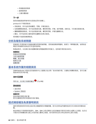 • 系統匯流排資源
• 處理器資源
• 主儲存體資源
下一步
您的系統配置清單會列印在您指定的印表機上。
printout 由下列區段組成：
• 系統資訊，其中包括系統機型、型號、序號及版次。
• 包裝硬體資源資訊，其中包括資源名稱、機型與型號、序號、組件號碼、訊框 ID、卡位置及裝置位置。
• 邏輯硬體資源資訊，其中包括資源名稱、機型與型號、序號及邏輯位址。
• 圖註，其中包括指示器的說明及邏輯位址格式資訊。
使用圖註可協助您解譯資訊。
分析及報告系統問題
系統會在 作業系統中仔細地追蹤及管理系統問題。 當系統偵測到問題時，會產生一筆問題記錄，並將訊息
傳送至系統操作員訊息佇列 (QSYSOPR)。
熟悉此程序，以及執行基本疑難排解及問題處理程序的能力，是系統作業的基本部分。
相關概念
系統如何管理問題
分析及處理問題
概觀：報告問題
服務及支援
疑難排解
基本系統作業的相關資訊
2IBM Redbooks 出版品及其他資訊中心主題集合包含與「基本系統作業」主題集合相關的資訊。 您可以檢
視或列印任何 PDF 檔。
IBM 紅皮書
列印 VI：交付電子商務的輸出 (7.6 MB)
其他資訊
• 基本列印
• System i 領航員
相關參考
基本系統作業的 PDF 檔
您可以檢視及列印本資訊的 PDF 檔案。
程式碼授權及免責聲明資訊
IBM 授與您使用所有程式設計程式碼範例的非專屬授權，您可以利用這些範例來產生符合您需求的類似函
數。
除法律規定不得排除的保證外，IBM、IBM 之程式開發人員及供應商不附具任何明示或默示之保證，包含且
不限於任何相關技術支援之未侵害他人權利之保證、或可商用性及符合特定效用等之默示保證。
62 IBM i： 基本系統作業
 