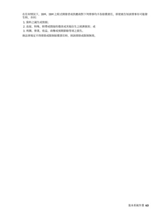 在任何情況下，IBM、IBM 之程式開發者或供應商對下列情事均不負賠償責任，即使被告知該情事有可能發
生時，亦同：
1. 資料之滅失或毀損；
2. 直接、特殊、附帶或間接的傷害或其他衍生之經濟損害；或
3. 利潤、營業、收益、商譽或預期節餘等項之損失。
倘法律規定不得排除或限制賠償責任時，則該排除或限制無效。
基本系統作業 63
 