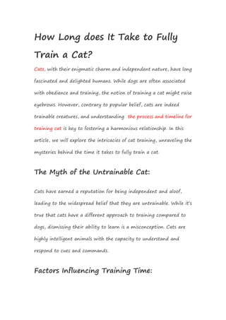 How Long does It Take to Fully
Train a Cat?
Cats, with their enigmatic charm and independent nature, have long
fascinated and delighted humans. While dogs are often associated
with obedience and training, the notion of training a cat might raise
eyebrows. However, contrary to popular belief, cats are indeed
trainable creatures, and understanding the process and timeline for
training cat is key to fostering a harmonious relationship. In this
article, we will explore the intricacies of cat training, unraveling the
mysteries behind the time it takes to fully train a cat.
The Myth of the Untrainable Cat:
Cats have earned a reputation for being independent and aloof,
leading to the widespread belief that they are untrainable. While it’s
true that cats have a different approach to training compared to
dogs, dismissing their ability to learn is a misconception. Cats are
highly intelligent animals with the capacity to understand and
respond to cues and commands.
Factors Influencing Training Time:
 