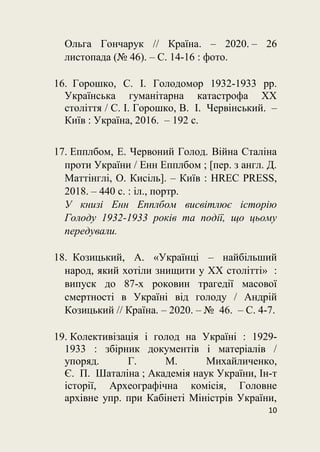 10
Ольга Гончарук // Країна. – 2020. – 26
листопада (№ 46). – С. 14-16 : фото.
16. Горошко, С. І. Голодомор 1932-1933 рр.
Українська гуманітарна катастрофа XX
століття / С. І. Горошко, В. І. Червінський. –
Київ : Україна, 2016. – 192 с.
17. Епплбом, Е. Червоний Голод. Війна Сталіна
проти України / Енн Епплбом ; [пер. з англ. Д.
Маттінглі, О. Кисіль]. – Київ : HREC PRESS,
2018. – 440 с. : іл., портр.
У книзі Енн Епплбом висвітлює історію
Голоду 1932-1933 років та події, що цьому
передували.
18. Козицький, А. «Українці – найбільший
народ, який хотіли знищити у ХХ столітті» :
випуск до 87-х роковин трагедії масової
смертності в Україні від голоду / Андрій
Козицький // Країна. – 2020. – № 46. – С. 4-7.
19. Колективізація і голод на Україні : 1929-
1933 : збірник документів і матеріалів /
упоряд. Г. М. Михайличенко,
Є. П. Шаталіна ; Академія наук України, Ін-т
історії, Археографічна комісія, Головне
архівне упр. при Кабінеті Міністрів України,
 