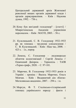 11
Центральний державний архів Жовтневої
революції вищих органів державної влади і
органів держуправління. – Київ : Наукова
думка, 1992. – 736 с.
20. Кому був вигідний голодомор? : [cтатті] /
Міжрегіональна Академія управління
персоналом. – Київ : МАУП, 2003. – 56 с.
21. Кульчицький, С. В. Голодомор 1932-1933
рр. як геноцид : труднощі усвідомлення /
С. В. Кульчицький. – Київ : Наш час, 2008. –
423 с. : іл., портр.
22. Лемеха, С. Голодомор – людожерське
обличчя колективізації / Сергій Лемеха //
Освячений Дніпром. – Тернопіль : ТзОВ
«Терно-граф», 2020. – С. 97-101.
23. Марочко, В. Голодомор 1932-1933 років в
Україні : хроніка / Василь Марочко, Ольга
Мовчан. – Київ : Видавничий дім «Києво-
Могилянська академія», 2007. – 294 с. : іл.
24. Моргун, Ф. Т. Сталінсько-гітлерівський
геноцид українського народу : факти і
 