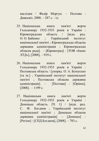 12
наслідки / Федір Моргун. – Полтава :
Дивосвіт, 2008. – 287 с. : іл.
25. Національна книга пам'яті жертв
Голодомору 1932-1933 років в Україні :
Кіровоградська область / [відп. ред.
О. О. Бабенко ; Український інститут
національної пам'яті ; Кіровоградська обласна
державна адміністрація ; Кіровоградська
обласна рада]. – [Кіровоград] : [ТОВ «Імекс
ЛТД»], [2008]. – 919 с.
26. Національна книга пам'яті жертв
Голодомору 1932-1933 років в Україні :
Полтавська область / [упоряд. О. А. Білоусько
[та ін.] ; Український інститут національної
пам'яті ; Полтавська обласна державна
адміністрація]. – [Полтава] : [Оріяна],
[2008]. – 1199 с.
27. Національна книга пам'яті жертв
Голодомору 1932-1933 років в Україні :
Донецька область. [Ч. 1] / [відп. ред.
С. Ф. Блєднов ; Український інститут
національної пам'яті ; Донецька обласна
державна адміністрація]. – [Донецьк] :
[Регіон] : [СПД Блєднов], [2008]. – 783 с.
 