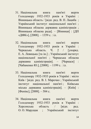 14
31. Національна книга пам'яті жертв
Голодомору 1932-1933 років в Україні :
Вінницька область / [відп. ред. В. П. Лациба ;
Український інститут національної пам'яті ;
Вінницька обласна державна адміністрація ;
Вінницька обласна рада]. – [Вінниця] : [ДП
«ДФК»], [2008]. – 1359 с. : іл.
32. Національна книга пам'яті жертв
Голодомору 1932-1933 років в Україні :
Черкаська область. Ч. 2 / [упоряд.
Е. А. Левицька [та ін.] ; Український інститут
національної пам'яті ; Черкаська обласна
державна адміністрація]. – [Черкаси] :
[Чабаненко Ю.], [2008]. – 1199 с. : іл.
33. Національна книга пам'яті жертв
Голодомору 1932-1933 років в Україні : місто
Київ / [відп. ред. В. І. Марочко ; Український
інститут національної пам'яті ; Київська
міська державна адміністрація]. – [Київ] :
[Фенікс], [2008]. – 584 с.
34. Національна книга пам'яті жертв
Голодомору 1932-1933 років в Україні :
Херсонська область / [відп. ред.
О. О. Марущак ; Український інститут
 