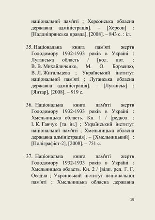 15
національної пам'яті ; Херсонська обласна
державна адміністрація]. – [Херсон] :
[Наддніпрянська правда], [2008]. – 843 с. : іл.
35. Національна книга пам'яті жертв
Голодомору 1932-1933 років в Україні :
Луганська область / [кол. авт. :
В. В. Михайличенко, М. О. Борзенко,
В. Л. Жигальцева ; Український інститут
національної пам'яті ; Луганська обласна
державна адміністрація]. – [Луганськ] :
[Янтар], [2008]. – 919 с.
36. Національна книга пам'яті жертв
Голодомору 1932-1933 років в Україні :
Хмельницька область. Кн. 1 / [редкол. :
І. К. Гавчук [та ін.] ; Український інститут
національної пам'яті ; Хмельницька обласна
державна адміністрація]. – [Хмельницький] :
[Поліграфіст-2], [2008]. – 751 с.
37. Національна книга пам'яті жертв
Голодомору 1932-1933 років в Україні :
Хмельницька область. Кн. 2 / [відп. ред. Г. Г.
Осадча ; Український інститут національної
пам'яті ; Хмельницька обласна державна
 