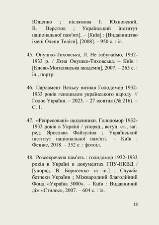 18
Ющенко ; післямова І. Юхновский,
В. Верстюк ; Український інститут
національної пам'яті]. – [Київ] : [Видавництво
імені Олени Теліги], [2008]. – 950 с. : іл.
45. Онушко-Тиховська, Л. Не забуваймо, 1932-
1933 р. / Лєна Онушко-Тиховська. – Київ :
[Києво-Могилянська академія], 2007. – 263 с. :
іл., портр.
46. Парламент Вельсу визнав Голодомор 1932-
1933 років геноцидом українського народу //
Голос України. – 2023. – 27 жовтня (№ 216). –
С. 1.
47. «Репресовані» щоденники. Голодомор 1932-
1933 років в Україні / упоряд., вступ. ст., заг.
ред. Ярослава Файзуліна ; Український
інститут національної пам'яті. – Київ :
Фенікс, 2018. – 352 с. : фотоіл.
48. Розсекречена пам'ять : голодомор 1932-1933
років в Україні в документах ГПУ-НКВД /
[упоряд. В. Борисенко та ін.] ; Служба
безпеки України ; Міжнародний благодійний
Фонд «Україна 3000». – Київ : Видавничий
дім «Стилос», 2007. – 604 с. : іл.
 