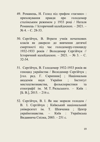 19
49. Романець, Н. Голод під грифом «таємно» :
приховування правди про голодомор
сталінським режимом у 1933 році / Наталя
Романець // Історичний калейдоскоп. – 2021. –
№ 4. – С. 28-33.
50. Сергійчук, В. Втрати учнів початкових
класів як джерело до вивчення дитячої
смертності під час голодомору-геноциду
1932-1933 років / Володимир Сергійчук //
Історичний калейдоскоп. – 2021. – № 3. – С.
32-34.
51. Сергійчук, В. Голодомор 1932-1933 років як
геноцид українства / Володимир Сергійчук ;
[гол. ред. Г. Скрипник] ; Національна
академія наук України ; Інститут
мистецтвознавства, фольклористики та
етнографії ім. М. Т. Рильського. – Київ :
[Б. В.], 2015. – 216 с.
52. Сергійчук, В. І. Як нас морили голодом /
В. І. Сергійчук ; Київський національний
університет ім. Т. Шевченка ; Центр
українознавства. – Київ : Українська
Видавнича Спілка, 2003. – 251 с.
 