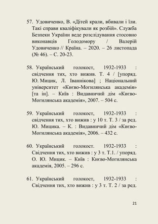 21
57. Удовиченко, В. «Дітей крали, вбивали і їли.
Такі справи кваліфікували як розбій». Служба
Безпеки України веде розслідування стосовно
виконавців Голодомору / Валерій
Удовиченко // Країна. – 2020. – 26 листопада
(№ 46). – С. 20-23.
58. Український голокост, 1932-1933 :
свідчення тих, хто вижив. Т. 4 / [упоряд.
Ю. Мицик, Л. Іваннікова] ; Національний
університет «Києво-Могилянська академія»
[та ін]. – Київ : Видавничий дім «Києво-
Могилянська академія», 2007. – 504 с.
59. Український голокост, 1932-1933 :
свідчення тих, хто вижив : у 10 т. Т. 3 / за ред.
Ю. Мицика. – К. : Видавничий дім «Києво-
Могилянська академія», 2006. – 432 с.
60. Український голокост. 1932-1933 :
Свідчення тих, хто вижив : у 3 т. Т.1. / упоряд.
О. Ю. Мицик. – Київ : Києво-Могилянська
академія, 2005. – 296 с.
61. Український голокост, 1932-1933 :
Свідчення тих, хто вижив : у 3 т. Т. 2 / за ред.
 