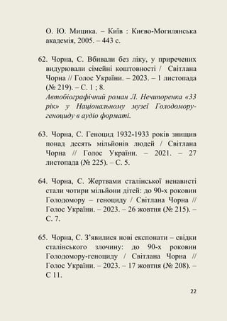 22
О. Ю. Мицика. – Київ : Києво-Могилянська
академія, 2005. – 443 с.
62. Чорна, С. Вбивали без ліку, у приречених
видурювали сімейні коштовності / Світлана
Чорна // Голос України. – 2023. – 1 листопада
(№ 219). – С. 1 ; 8.
Автобіографічний роман Л. Нечипоренка «33
рік» у Національному музеї Голодомору-
геноциду в аудіо форматі.
63. Чорна, С. Геноцид 1932-1933 років знищив
понад десять мільйонів людей / Світлана
Чорна // Голос України. – 2021. – 27
листопада (№ 225). – С. 5.
64. Чорна, С. Жертвами сталінської ненависті
стали чотири мільйони дітей: до 90-х роковин
Голодомору – геноциду / Світлана Чорна //
Голос України. – 2023. – 26 жовтня (№ 215). –
С. 7.
65. Чорна, С. З’явилися нові експонати – свідки
сталінського злочину: до 90-х роковин
Голодомору-геноциду / Світлана Чорна //
Голос України. – 2023. – 17 жовтня (№ 208). –
С 11.
 