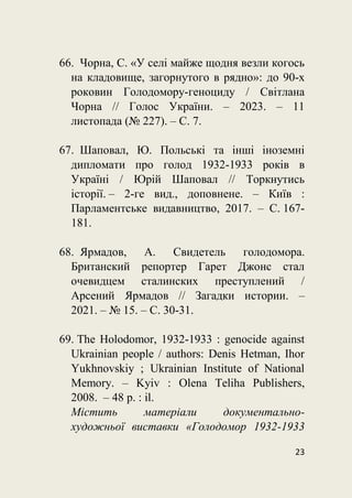 23
66. Чорна, С. «У селі майже щодня везли когось
на кладовище, загорнутого в рядно»: до 90-х
роковин Голодомору-геноциду / Світлана
Чорна // Голос України. – 2023. – 11
листопада (№ 227). – С. 7.
67. Шаповал, Ю. Польські та інші іноземні
дипломати про голод 1932-1933 років в
Україні / Юрій Шаповал // Торкнутись
історії. – 2-ге вид., доповнене. – Київ :
Парламентське видавництво, 2017. – С. 167-
181.
68. Ярмадов, А. Свидетель голодомора.
Британский репортер Гарет Джонс стал
очевидцем сталинских преступлений /
Арсений Ярмадов // Загадки истории. –
2021. – № 15. – С. 30-31.
69. The Holodomor, 1932-1933 : genocіde against
Ukrainian people / authors: Denis Hetman, Ihor
Yukhnovskiy ; Ukrainian Institute of National
Memory. – Kyiv : Olena Teliha Publishers,
2008. – 48 p. : il.
Містить матеріали документально-
художньої виставки «Голодомор 1932-1933
 