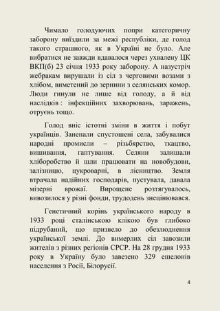 4
Чимало голодуючих попри категоричну
заборону виїздили за межі республіки, де голод
такого страшного, як в Україні не було. Але
вибратися не завжди вдавалося через ухвалену ЦК
ВКП(б) 23 січня 1933 року заборону. А назустріч
жебракам вирушали із сіл з черговими возами з
хлібом, виметений до зернини з селянських комор.
Люди гинули не лише від голоду, а й від
наслідків : інфекційних захворювань, заражень,
отруєнь тощо.
Голод вніс істотні зміни в життя і побут
українців. Занепали спустошені села, забувалися
народні промисли – різьбярство, ткацтво,
вишивання, гаптування. Селяни залишали
хліборобство й шли працювати на новобудови,
залізницю, цукроварні, в лісництво. Земля
втрачала надійних господарів, пустувала, давала
мізерні врожаї. Вирощене розтягувалось,
вивозилося у різні фонди, трудодень знецінювався.
Генетичний корінь українського народу в
1933 році сталінською клікою був глибоко
підрубаний, що призвело до обезлюднення
української землі. До вимерлих сіл завозили
жителів з різних регіонів СРСР. На 28 грудня 1933
року в Україну було завезено 329 ешелонів
населення з Росії, Білорусії.
 