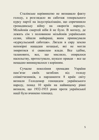 5
Сталінське керівництво не визнавало факту
голоду, а розглядало як саботаж генерального
курсу партії на індустріалізацію, що спричинило
громадянську війну на «ворогів народу».
Мільйонів смертей ніби й не було. В могилу, де
лежать сім з половиною мільйонів українських
селян, зійшли найкращі, яким приписували
«куркульський саботаж». Лягали в сиру землю
непокірні нащадки козацькі, які не могли
змиритися зі сваволею влади. Все здібне,
талановите, все, що мислило, опиралося
насильству, протестувало, шукало правди – все це
нещадно винищувалося з корінням.
Сучасне покоління громадян України
пам’ятає своїх загиблих від голоду
співвітчизників, а парламенти 8 країн світу
визнали Голодомор геноцидом українського
народу, понад 10 країн на найвищому рівні
визнали, що 1932-1933 роки проти української
нації було вчинено геноцид.
 