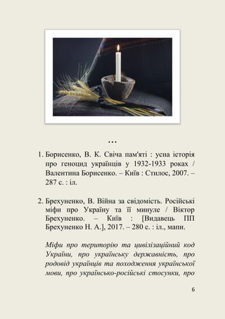 6

1. Борисенко, В. К. Свіча пам'яті : усна історія
про геноцид українців у 1932-1933 роках /
Валентина Борисенко. – Київ : Стилос, 2007. –
287 с. : іл.
2. Брехуненко, В. Війна за свідомість. Російські
міфи про Україну та її минуле / Віктор
Брехуненко. – Київ : [Видавець ПП
Брехуненко Н. А.], 2017. – 280 с. : іл., мапи.
Міфи про територію та цивілізаційний код
України, про українську державність, про
родовід українців та походження української
мови, про українсько-російські стосунки, про
 