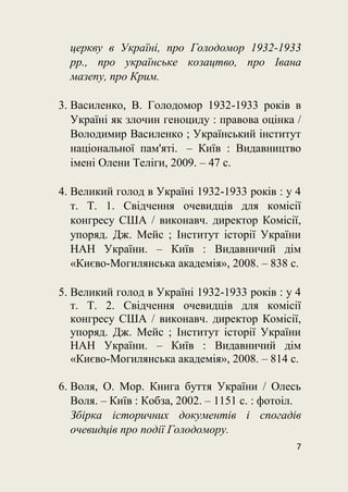 7
церкву в Україні, про Голодомор 1932-1933
рр., про українське козацтво, про Івана
мазепу, про Крим.
3. Василенко, В. Голодомор 1932-1933 років в
Україні як злочин геноциду : правова оцінка /
Володимир Василенко ; Український інститут
національної пам'яті. – Київ : Видавництво
імені Олени Теліги, 2009. – 47 с.
4. Великий голод в Україні 1932-1933 років : у 4
т. Т. 1. Свідчення очевидців для комісії
конгресу США / виконавч. директор Комісії,
упоряд. Дж. Мейс ; Інститут історії України
НАН України. – Київ : Видавничий дім
«Києво-Могилянська академія», 2008. – 838 с.
5. Великий голод в Україні 1932-1933 років : у 4
т. Т. 2. Свідчення очевидців для комісії
конгресу США / виконавч. директор Комісії,
упоряд. Дж. Мейс ; Інститут історії України
НАН України. – Київ : Видавничий дім
«Києво-Могилянська академія», 2008. – 814 с.
6. Воля, О. Мор. Книга буття України / Олесь
Воля. – Київ : Кобза, 2002. – 1151 с. : фотоіл.
Збірка історичних документів і спогадів
очевидців про події Голодомору.
 