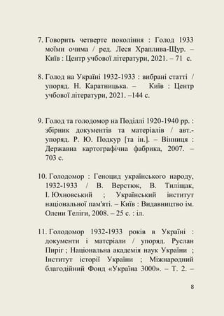 8
7. Говорить четверте покоління : Голод 1933
моїми очима / ред. Леся Храплива-Щур. –
Київ : Центр учбової літератури, 2021. – 71 с.
8. Голод на Україні 1932-1933 : вибрані статті /
упоряд. Н. Каратницька. – Київ : Центр
учбової літератури, 2021. –144 с.
9. Голод та голодомор на Поділлі 1920-1940 рр. :
збірник документів та матеріалів / авт.-
упоряд. Р. Ю. Подкур [та ін.]. – Вінниця :
Державна картографічна фабрика, 2007. –
703 с.
10. Голодомор : Геноцид українського народу,
1932-1933 / В. Верстюк, В. Тиліщак,
І. Юхновський ; Український інститут
національної пам'яті. – Київ : Видавництво ім.
Олени Теліги, 2008. – 25 с. : іл.
11. Голодомор 1932-1933 років в Україні :
документи і матеріали / упоряд. Руслан
Пиріг ; Національна академія наук України ;
Інститут історії України ; Міжнародний
благодійний Фонд «Україна 3000». – Т. 2. –
 