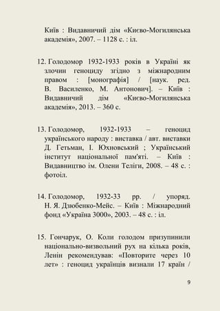 9
Київ : Видавничий дім «Києво-Могилянська
академія», 2007. – 1128 с. : іл.
12. Голодомор 1932-1933 років в Україні як
злочин геноциду згідно з міжнародним
правом : [монографія] / [наук. ред.
В. Василенко, М. Антонович]. – Київ :
Видавничий дім «Києво-Могилянська
академія», 2013. – 360 с.
13. Голодомор, 1932-1933 – геноцид
українського народу : виставка / авт. виставки
Д. Гетьман, І. Юхновський ; Український
інститут національної пам'яті. – Київ :
Видавництво ім. Олени Теліги, 2008. – 48 с. :
фотоіл.
14. Голодомор, 1932-33 рр. / упоряд.
Н. Я. Дзюбенко-Мейс. – Київ : Міжнародний
фонд «Україна 3000», 2003. – 48 с. : іл.
15. Гончарук, О. Коли голодом призупинили
національно-визвольний рух на кілька років,
Ленін рекомендував: «Повторите через 10
лет» : геноцид українців визнали 17 країн /
 